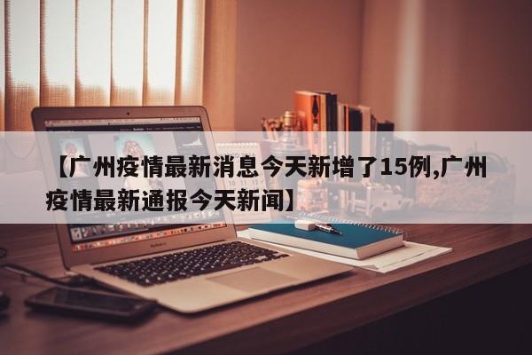 【广州疫情最新消息今天新增了15例,广州疫情最新通报今天新闻】