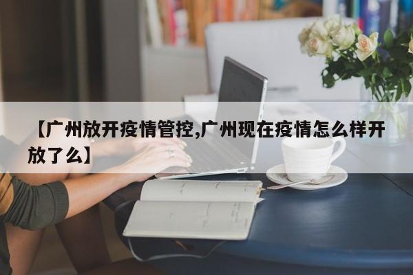 【广州放开疫情管控,广州现在疫情怎么样开放了么】