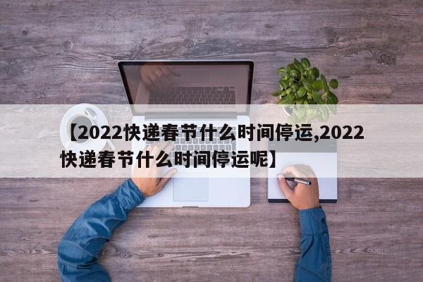 【2022快递春节什么时间停运,2022快递春节什么时间停运呢】