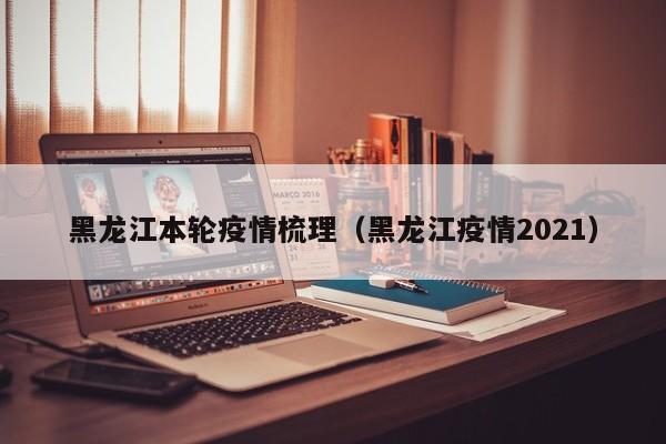 黑龙江本轮疫情梳理(黑龙江疫情2021)