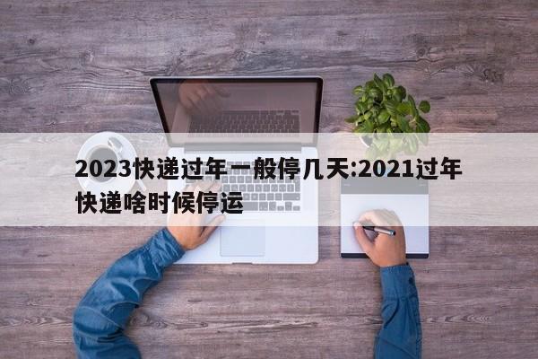 2023快递过年一般停几天:2021过年快递啥时候停运
