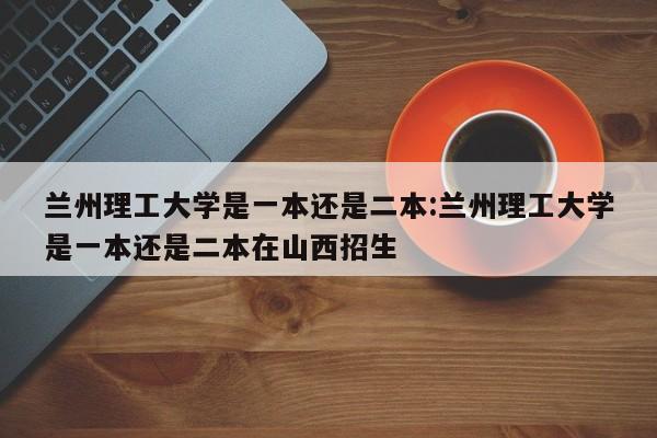 兰州理工大学是一本还是二本:兰州理工大学是一本还是二本在山西招生