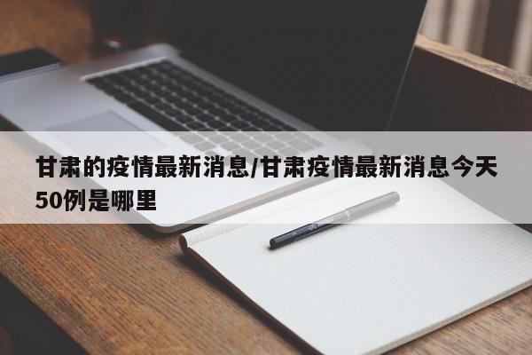 甘肃的疫情最新消息/甘肃疫情最新消息今天50例是哪里