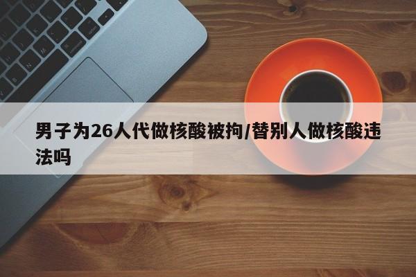 男子为26人代做核酸被拘/替别人做核酸违法吗