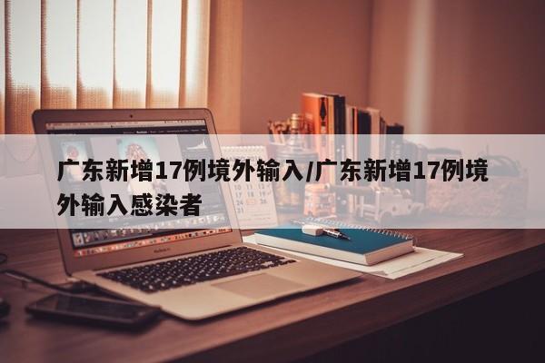 广东新增17例境外输入/广东新增17例境外输入感染者