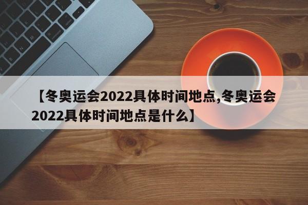 【冬奥运会2022具体时间地点,冬奥运会2022具体时间地点是什么】
