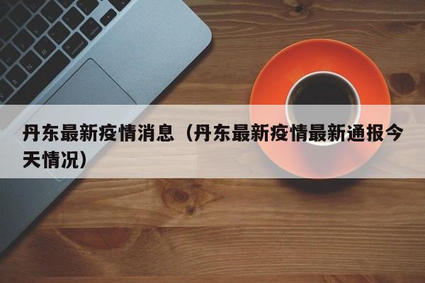 丹东最新疫情消息(丹东最新疫情最新通报今天情况)