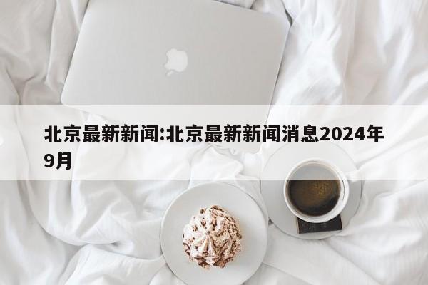 北京最新新闻:北京最新新闻消息2024年9月