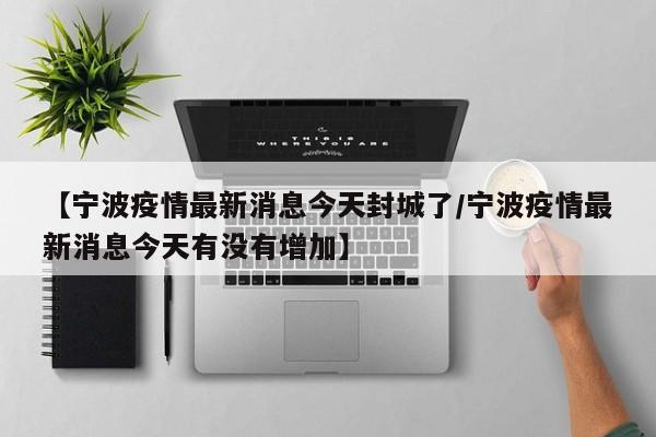 【宁波疫情最新消息今天封城了/宁波疫情最新消息今天有没有增加】