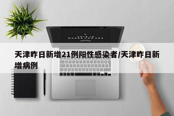 天津昨日新增21例阳性感染者/天津昨日新增病例