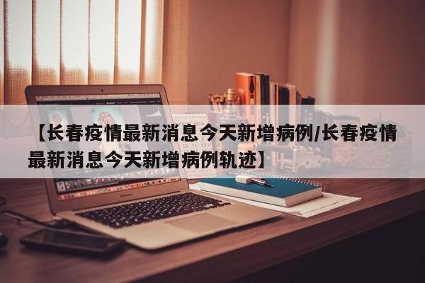 【长春疫情最新消息今天新增病例/长春疫情最新消息今天新增病例轨迹】