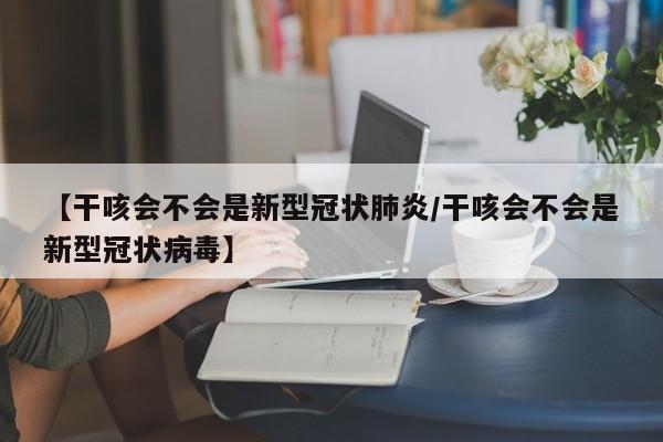 【干咳会不会是新型冠状肺炎/干咳会不会是新型冠状病毒】