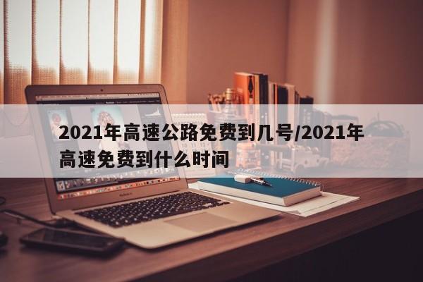 2021年高速公路免费到几号/2021年高速免费到什么时间