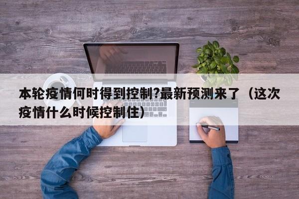 本轮疫情何时得到控制?最新预测来了(这次疫情什么时候控制住)
