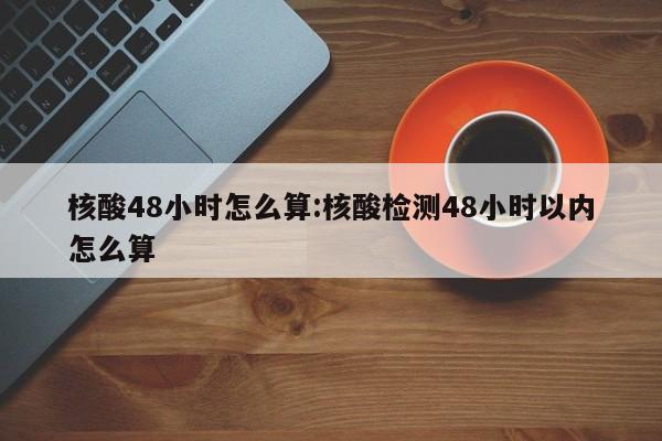核酸48小时怎么算:核酸检测48小时以内怎么算
