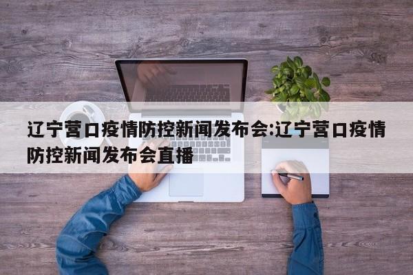 辽宁营口疫情防控新闻发布会:辽宁营口疫情防控新闻发布会直播
