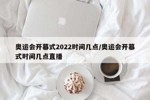 奥运会开幕式2022时间几点/奥运会开幕式时间几点直播