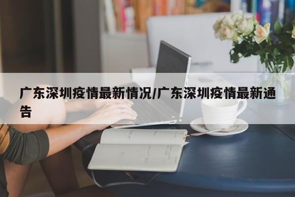 广东深圳疫情最新情况/广东深圳疫情最新通告