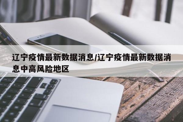 辽宁疫情最新数据消息/辽宁疫情最新数据消息中高风险地区