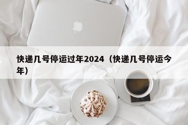 快递几号停运过年2024(快递几号停运今年)