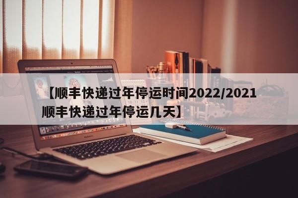 【顺丰快递过年停运时间2022/2021顺丰快递过年停运几天】