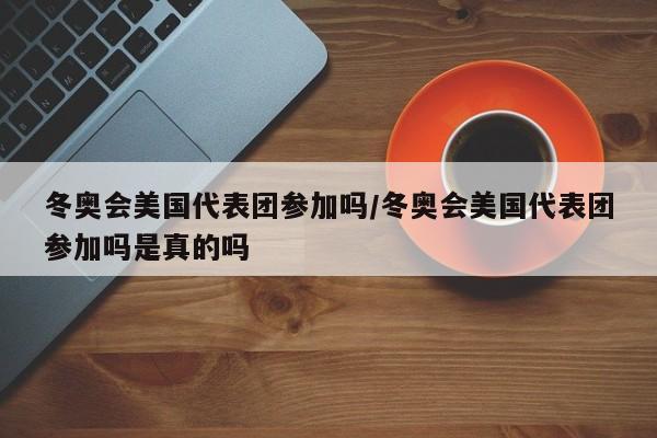 冬奥会美国代表团参加吗/冬奥会美国代表团参加吗是真的吗