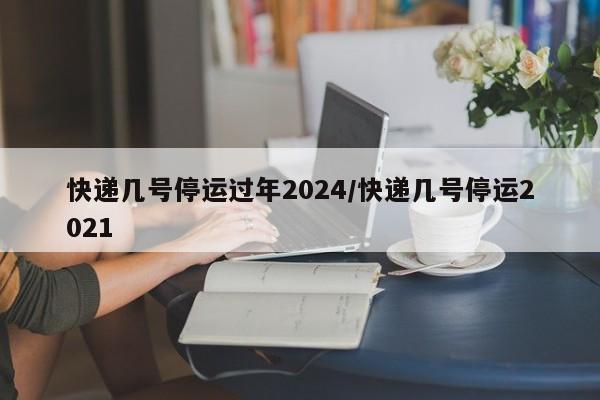 快递几号停运过年2024/快递几号停运2021