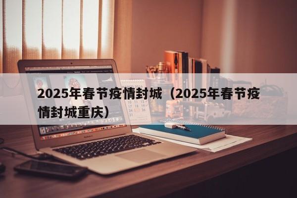 2025年春节疫情封城(2025年春节疫情封城重庆)