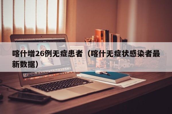 喀什增26例无症患者(喀什无症状感染者最新数据)