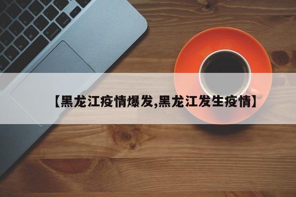 【黑龙江疫情爆发,黑龙江发生疫情】