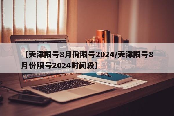 【天津限号8月份限号2024/天津限号8月份限号2024时间段】