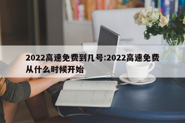 2022高速免费到几号:2022高速免费从什么时候开始
