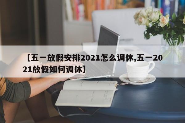【五一放假安排2021怎么调休,五一2021放假如何调休】