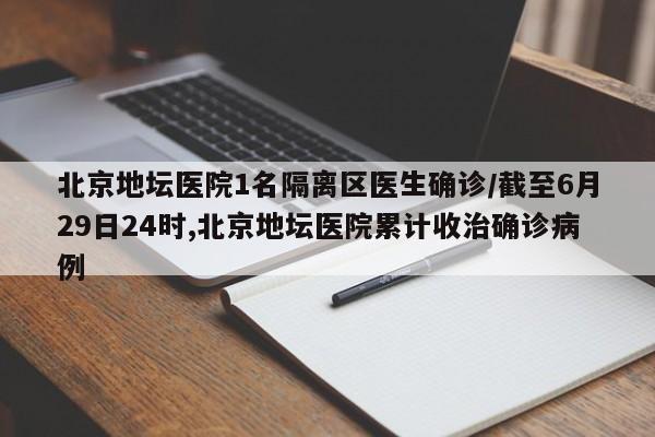 北京地坛医院1名隔离区医生确诊/截至6月29日24时,北京地坛医院累计收治确诊病例