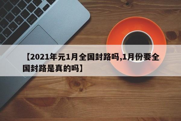 【2021年元1月全国封路吗,1月份要全国封路是真的吗】