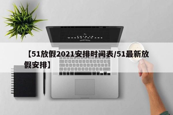 【51放假2021安排时间表/51最新放假安排】