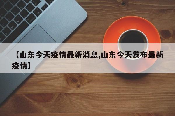 【山东今天疫情最新消息,山东今天发布最新疫情】