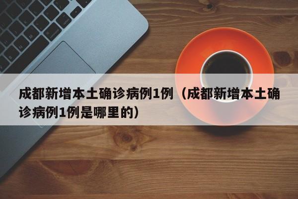 成都新增本土确诊病例1例(成都新增本土确诊病例1例是哪里的)