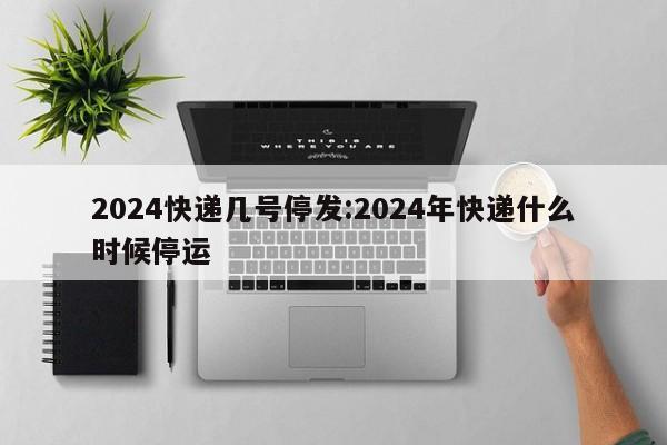 2024快递几号停发:2024年快递什么时候停运