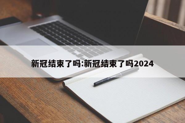 新冠结束了吗:新冠结束了吗2024