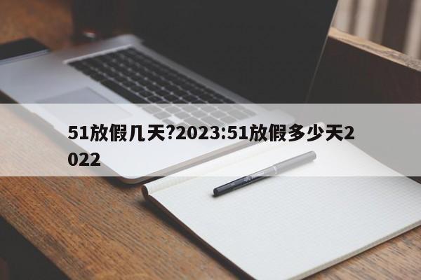 51放假几天?2023:51放假多少天2022