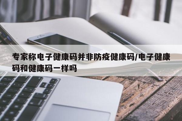专家称电子健康码并非防疫健康码/电子健康码和健康码一样吗