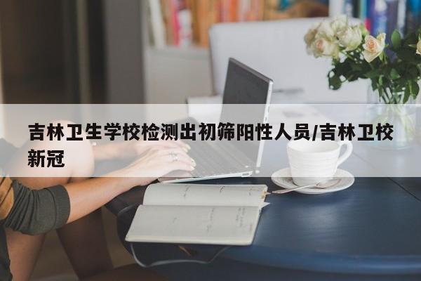 吉林卫生学校检测出初筛阳性人员/吉林卫校新冠