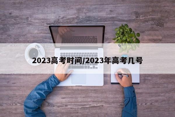 2023高考时间/2023年高考几号