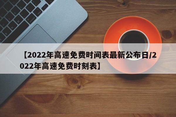【2022年高速免费时间表最新公布日/2022年高速免费时刻表】