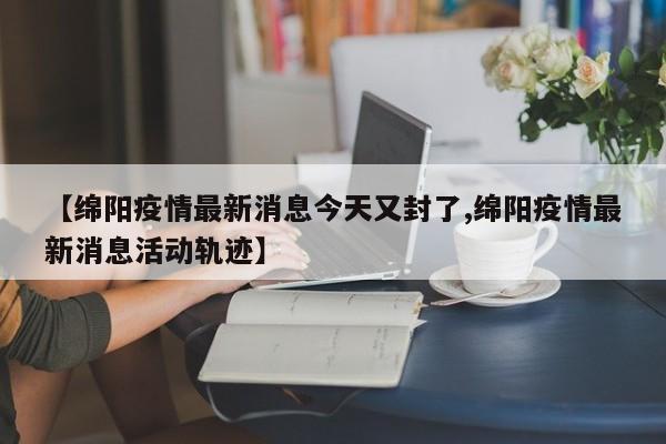 【绵阳疫情最新消息今天又封了,绵阳疫情最新消息活动轨迹】