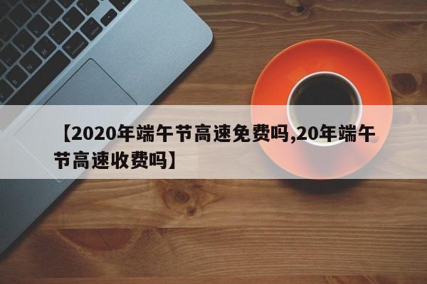 【2020年端午节高速免费吗,20年端午节高速收费吗】