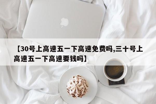 【30号上高速五一下高速免费吗,三十号上高速五一下高速要钱吗】