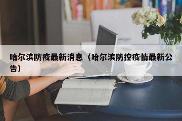 哈尔滨防疫最新消息(哈尔滨防控疫情最新公告)