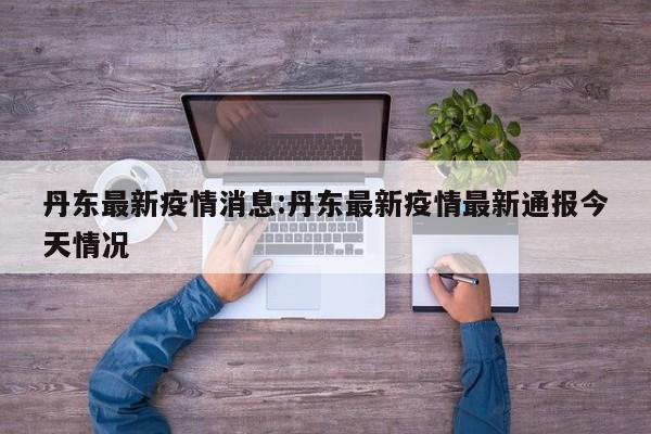 丹东最新疫情消息:丹东最新疫情最新通报今天情况
